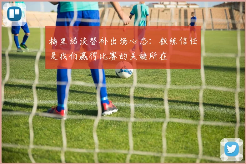 梅里诺谈替补出场心态：教练信任是我们赢得比赛的关键所在