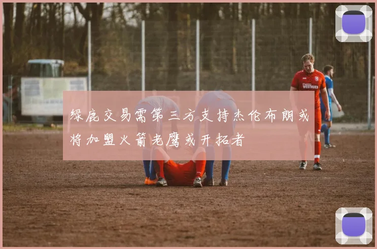 绿鹿交易需第三方支持杰伦布朗或将加盟火箭老鹰或开拓者