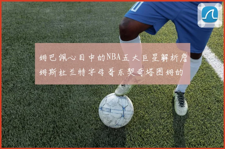 姆巴佩心目中的NBA五大巨星解析詹姆斯杜兰特字母哥东契奇塔图姆的独特魅力