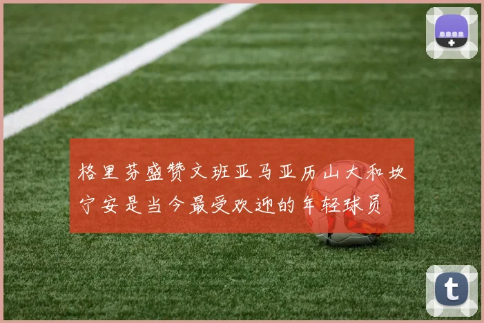 格里芬盛赞文班亚马亚历山大和坎宁安是当今最受欢迎的年轻球员