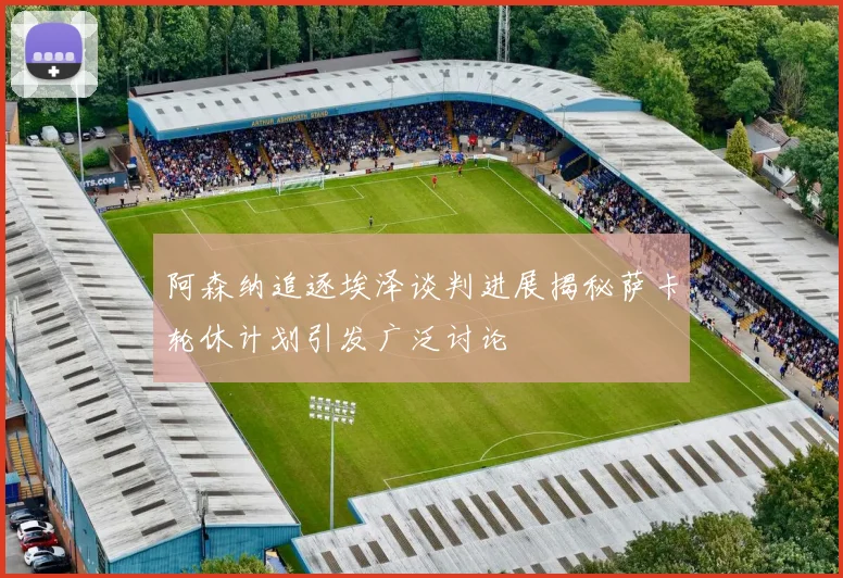 阿森纳追逐埃泽谈判进展揭秘萨卡轮休计划引发广泛讨论