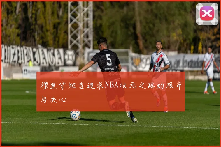 穆里宁坦言追求NBA状元之路的艰辛与决心