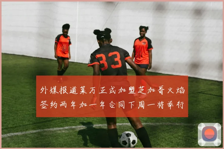 外媒报道莱万正式加盟芝加哥火焰签约两年加一年合同下周一将举行亮相仪式