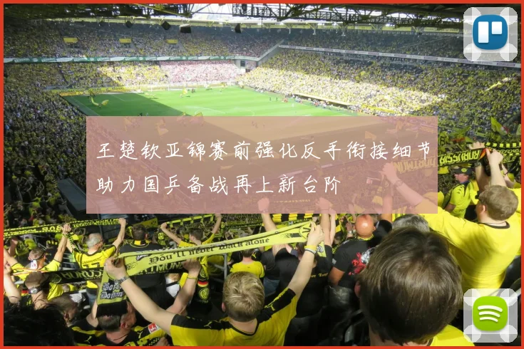 王楚钦亚锦赛前强化反手衔接细节助力国乒备战再上新台阶