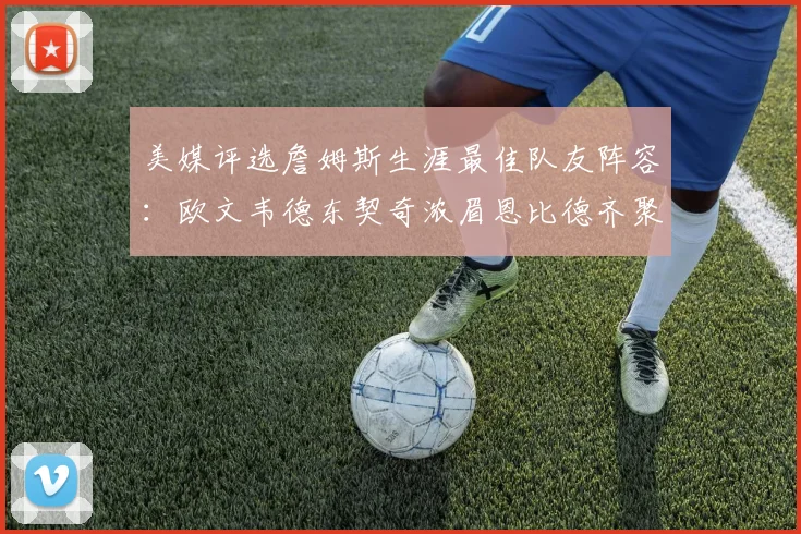 美媒评选詹姆斯生涯最佳队友阵容:欧文韦德东契奇浓眉恩比德齐聚一堂
