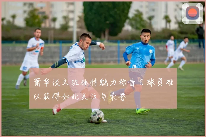 萧华谈文班独特魅力称昔日球员难以获得如此关注与荣誉