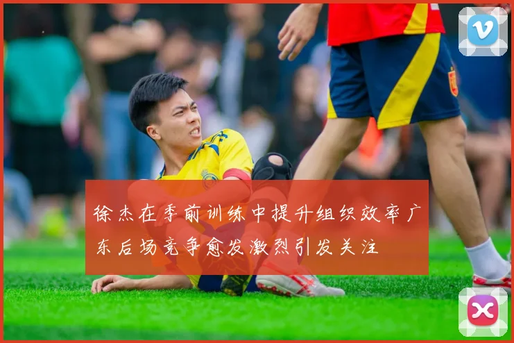 徐杰在季前训练中提升组织效率广东后场竞争愈发激烈引发关注