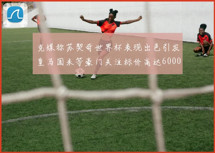 克媒称苏契奇世界杯表现出色引发皇马国米等豪门关注标价高达6000万欧