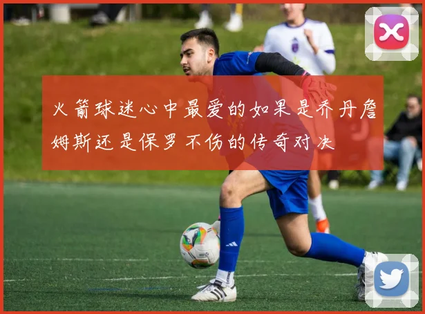 火箭球迷心中最爱的如果是乔丹詹姆斯还是保罗不伤的传奇对决