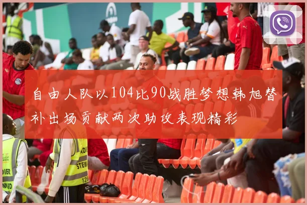 自由人队以104比90战胜梦想韩旭替补出场贡献两次助攻表现精彩