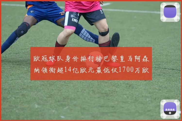 欧冠球队身价排行榜巴黎皇马阿森纳领衔超14亿欧元最低仅1700万欧元