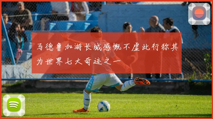 马德鲁加游长城感慨不虚此行称其为世界七大奇迹之一