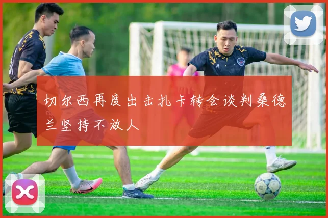 切尔西再度出击扎卡转会谈判桑德兰坚持不放人