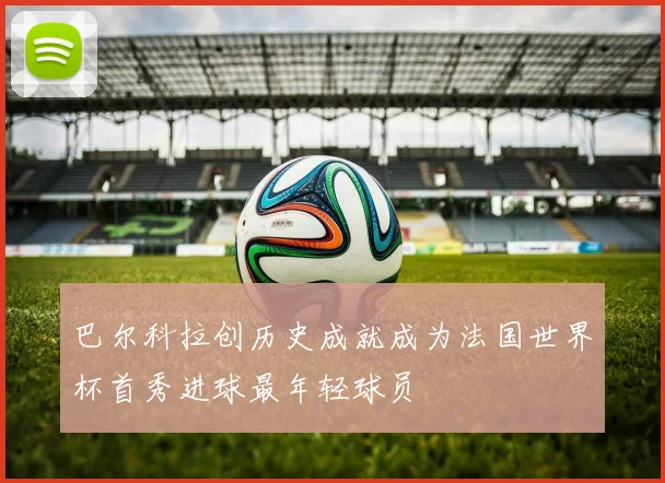 巴尔科拉创历史成就成为法国世界杯首秀进球最年轻球员