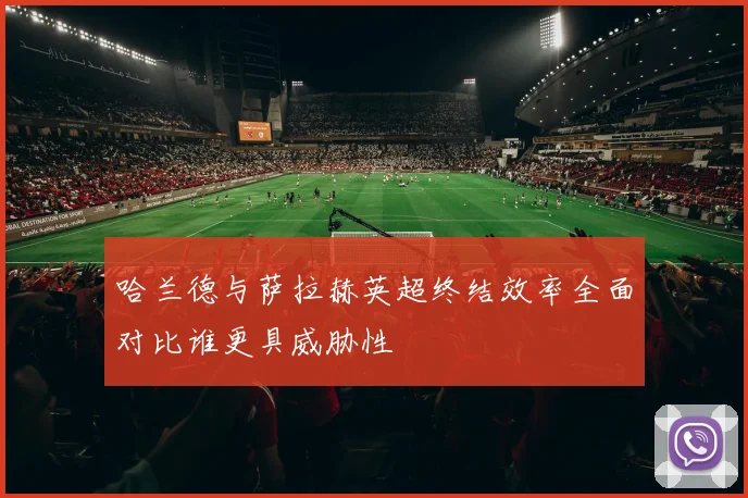 哈兰德与萨拉赫英超终结效率全面对比谁更具威胁性