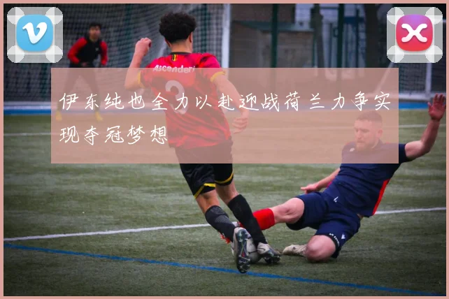 伊东纯也全力以赴迎战荷兰力争实现夺冠梦想