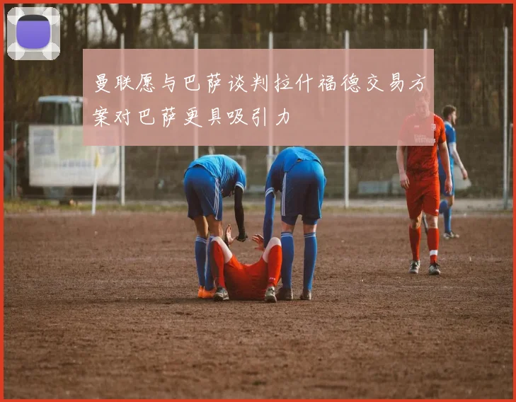 曼联愿与巴萨谈判拉什福德交易方案对巴萨更具吸引力