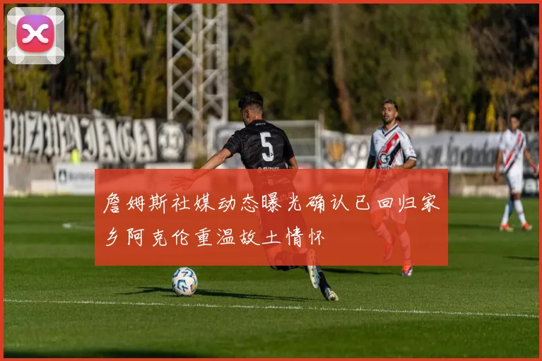 詹姆斯社媒动态曝光确认已回归家乡阿克伦重温故土情怀