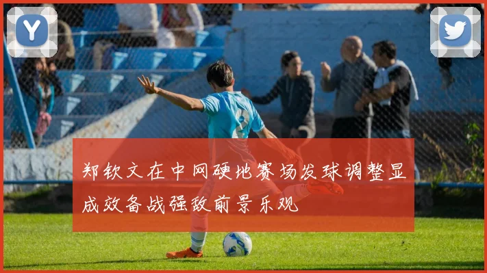 郑钦文在中网硬地赛场发球调整显成效备战强敌前景乐观