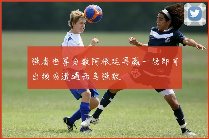 强者也算分数阿根廷再赢一场即可出线或遭遇西乌强敌