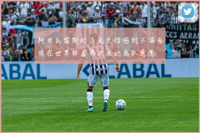 阿尔瓦雷斯对马竞失信感到不满或将在世界杯后再次表达离队意愿