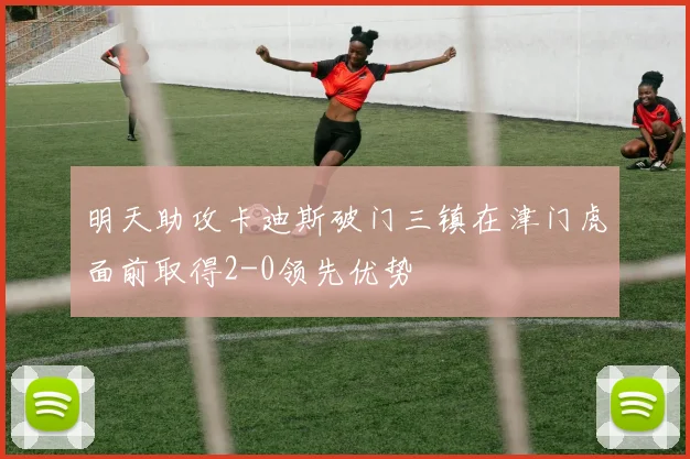 明天助攻卡迪斯破门三镇在津门虎面前取得2-0领先优势