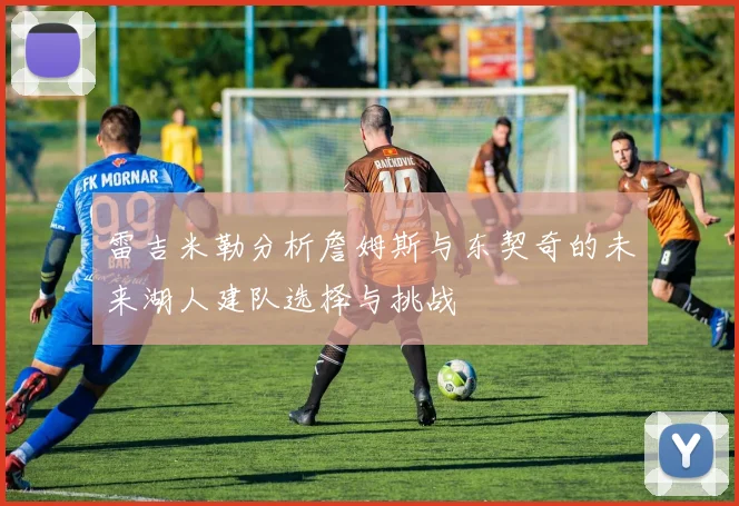 雷吉米勒分析詹姆斯与东契奇的未来湖人建队选择与挑战