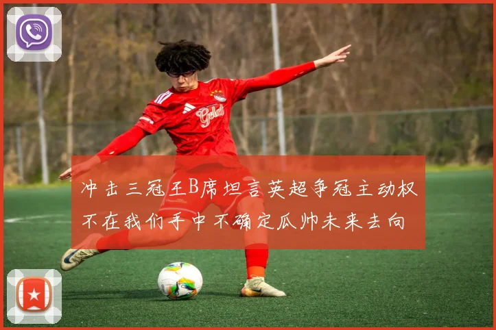 冲击三冠王B席坦言英超争冠主动权不在我们手中不确定瓜帅未来去向