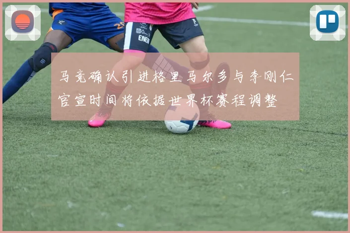 马竞确认引进格里马尔多与李刚仁官宣时间将依据世界杯赛程调整