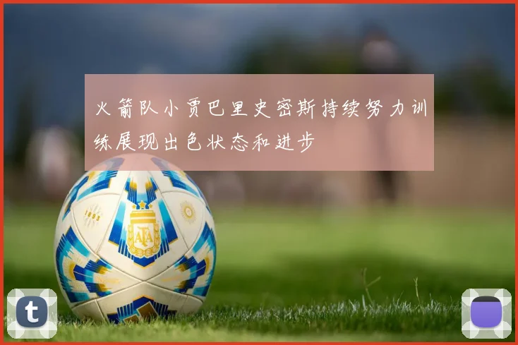 火箭队小贾巴里史密斯持续努力训练展现出色状态和进步