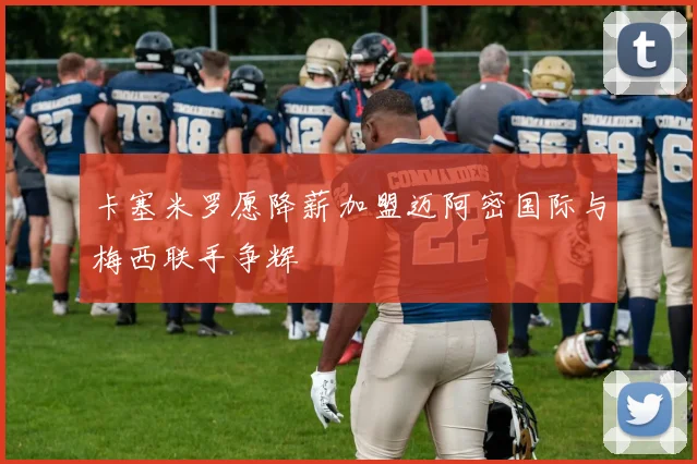卡塞米罗愿降薪加盟迈阿密国际与梅西联手争辉