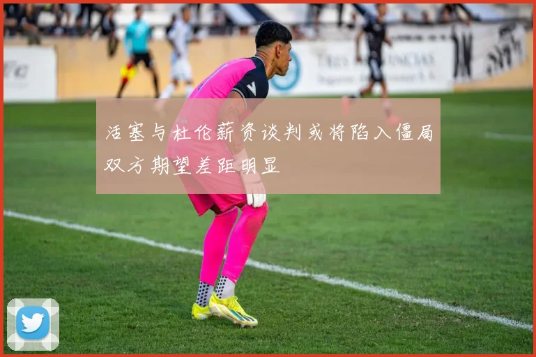 活塞与杜伦薪资谈判或将陷入僵局双方期望差距明显